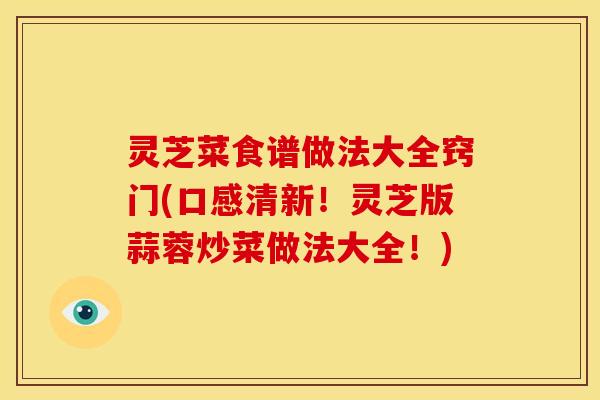 灵芝菜食谱做法大全窍门(口感清新!灵芝版蒜蓉炒菜做法大全!)