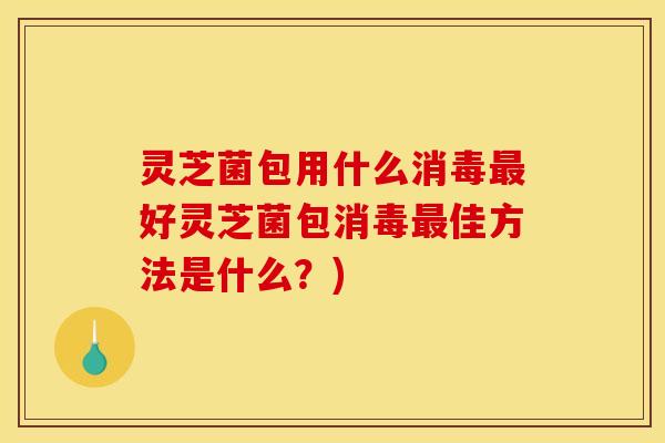 灵芝菌包用什么消毒最好灵芝菌包消毒最佳方法是什么?)