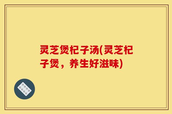 灵芝煲杞子汤(灵芝杞子煲,养生好滋味)
