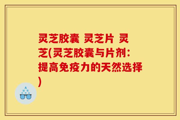 灵芝胶囊 灵芝片 灵芝(灵芝胶囊与片剂:提高免疫力的天然选择)