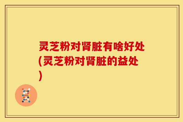 灵芝粉对肾脏有啥好处(灵芝粉对肾脏的益处)