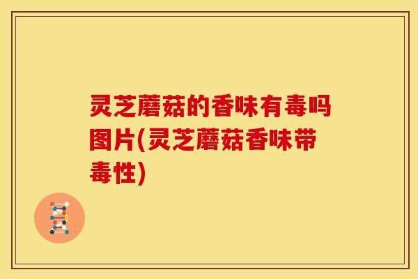 灵芝蘑菇的香味有毒吗图片(灵芝蘑菇香味带毒性)