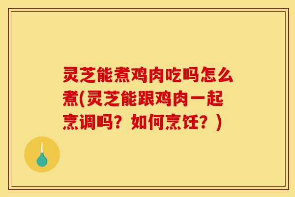 灵芝能煮鸡肉吃吗怎么煮(灵芝能跟鸡肉一起烹调吗？如何烹饪？)