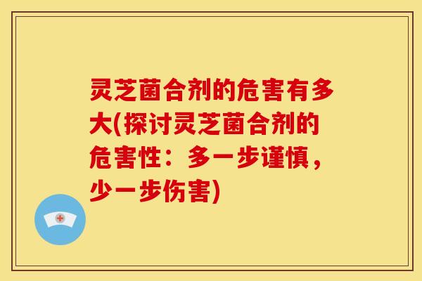 灵芝菌合剂的危害有多大(探讨灵芝菌合剂的危害性:多一步谨慎,少一步伤害)