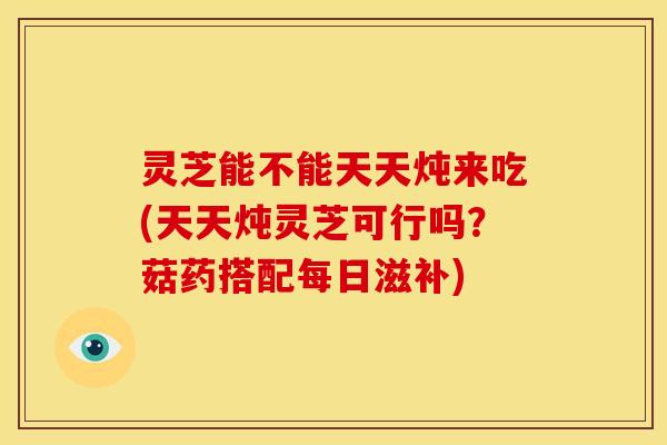 灵芝能不能天天炖来吃(天天炖灵芝可行吗？菇药搭配每日滋补)