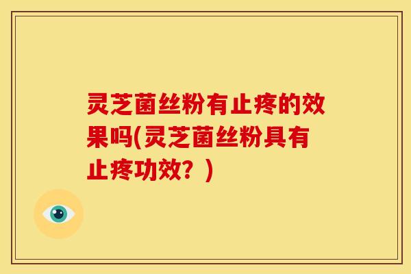 灵芝菌丝粉有止疼的效果吗(灵芝菌丝粉具有止疼功效?)