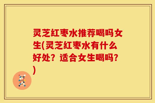灵芝红枣水推荐喝吗女生(灵芝红枣水有什么好处?适合女生喝吗?)
