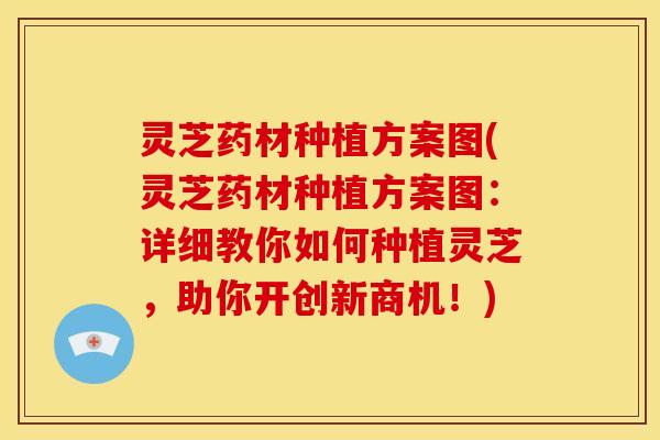 灵芝药材种植方案图(灵芝药材种植方案图：详细教你如何种植灵芝，助你开创新商机！)