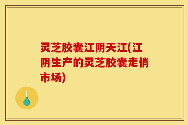 灵芝胶囊江阴天江(江阴生产的灵芝胶囊走俏市场)