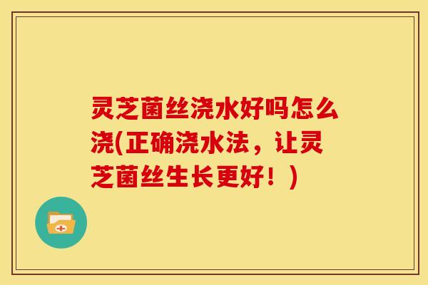 灵芝菌丝浇水好吗怎么浇(正确浇水法，让灵芝菌丝生长更好！)