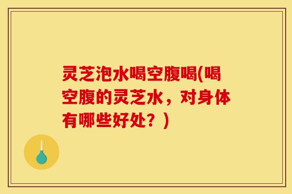 灵芝泡水喝空腹喝(喝空腹的灵芝水，对身体有哪些好处？)