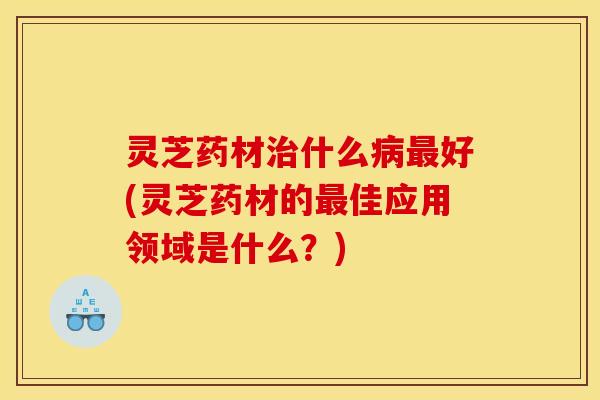 灵芝药材治什么病最好(灵芝药材的最佳应用领域是什么?)