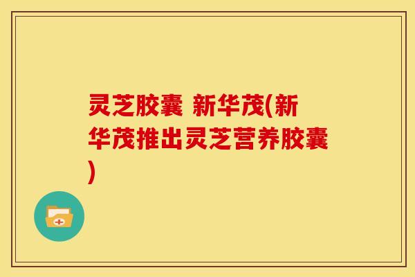 灵芝胶囊 新华茂(新华茂推出灵芝营养胶囊)