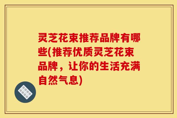 灵芝花束推荐品牌有哪些(推荐优质灵芝花束品牌,让你的生活充满自然气息)