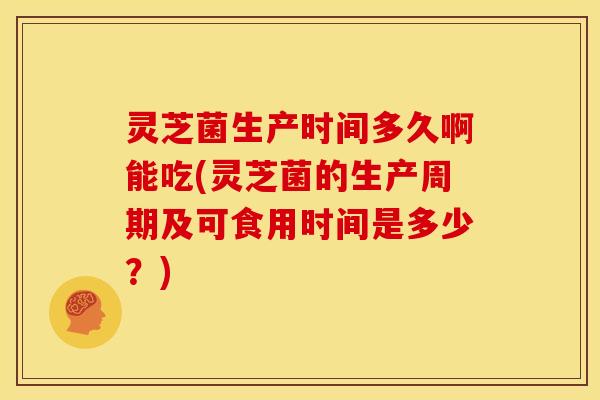 灵芝菌生产时间多久啊能吃(灵芝菌的生产周期及可食用时间是多少?)