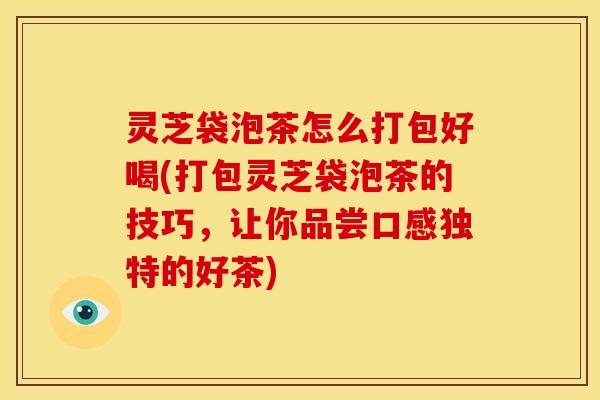 灵芝袋泡茶怎么打包好喝(打包灵芝袋泡茶的技巧,让你品尝口感独特的好茶)