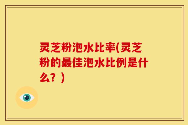 灵芝粉泡水比率(灵芝粉的最佳泡水比例是什么？)