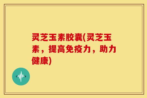 灵芝玉素胶囊(灵芝玉素,提高免疫力,助力健康)
