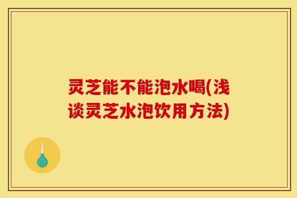 灵芝能不能泡水喝(浅谈灵芝水泡饮用方法)