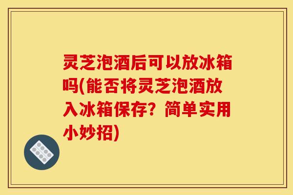 灵芝泡酒后可以放冰箱吗(能否将灵芝泡酒放入冰箱保存?简单实用小妙招)