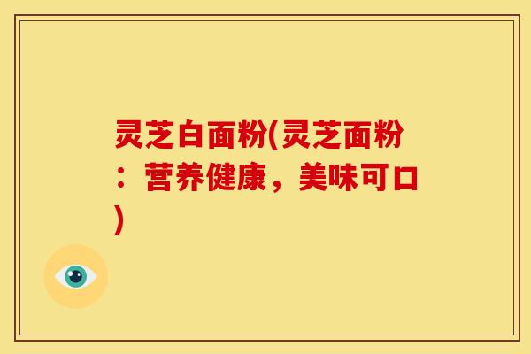 灵芝白面粉(灵芝面粉:营养健康,美味可口)