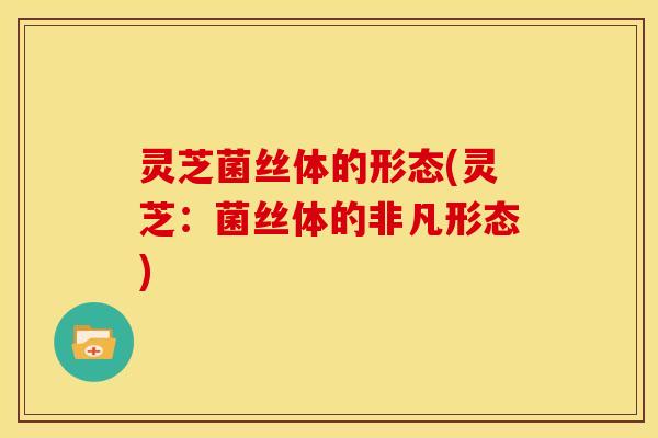 灵芝菌丝体的形态(灵芝：菌丝体的非凡形态)