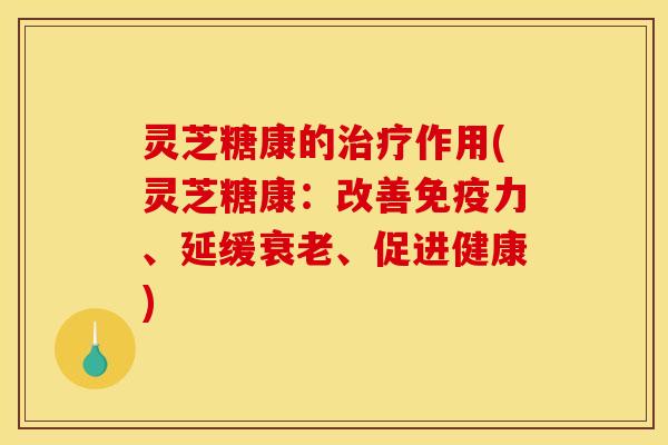 灵芝糖康的治疗作用(灵芝糖康：改善免疫力、延缓衰老、促进健康)