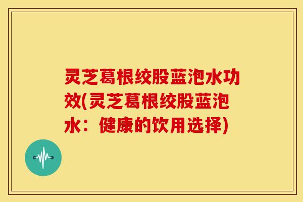 灵芝葛根绞股蓝泡水功效(灵芝葛根绞股蓝泡水：健康的饮用选择)