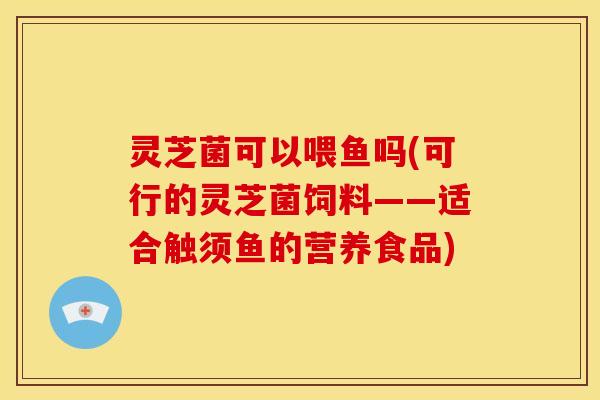 灵芝菌可以喂鱼吗(可行的灵芝菌饲料——适合触须鱼的营养食品)