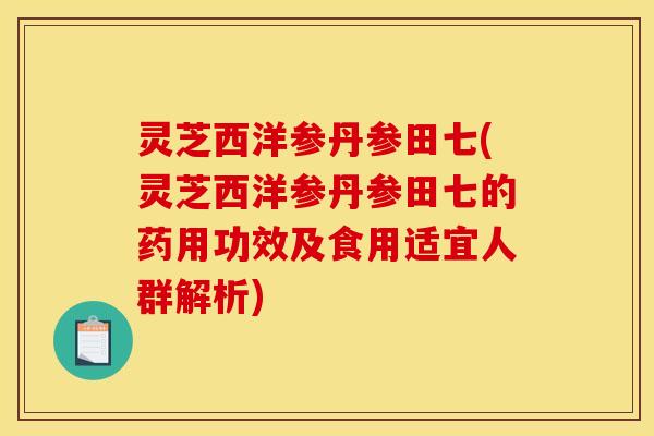 灵芝西洋参丹参田七(灵芝西洋参丹参田七的药用功效及食用适宜人群解析)