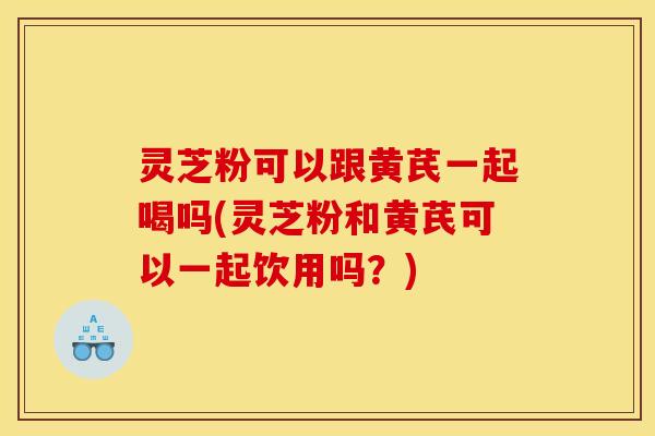 灵芝粉可以跟黄芪一起喝吗(灵芝粉和黄芪可以一起饮用吗?)
