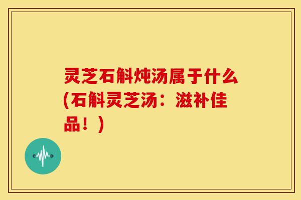 灵芝石斛炖汤属于什么(石斛灵芝汤：滋补佳品！)