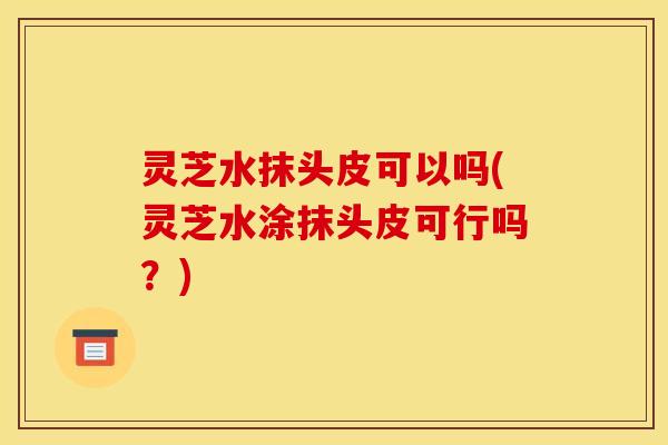 灵芝水抹头皮可以吗(灵芝水涂抹头皮可行吗?)