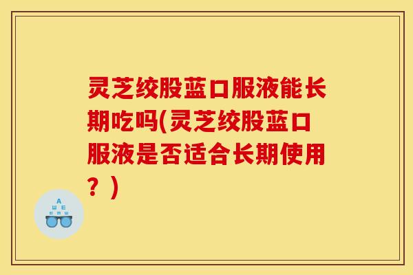 灵芝绞股蓝口服液能长期吃吗(灵芝绞股蓝口服液是否适合长期使用?)
