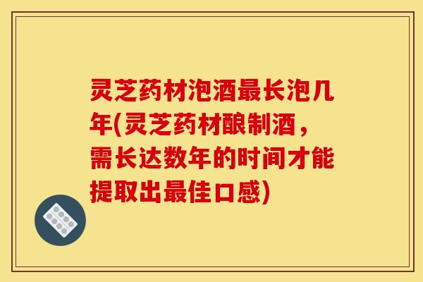 灵芝药材泡酒最长泡几年(灵芝药材酿制酒,需长达数年的时间才能提取出最佳口感)