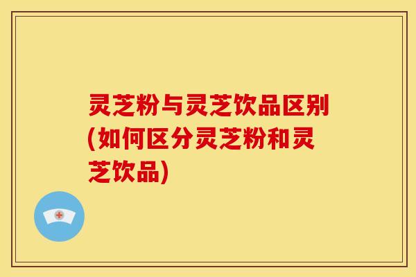 灵芝粉与灵芝饮品区别(如何区分灵芝粉和灵芝饮品)
