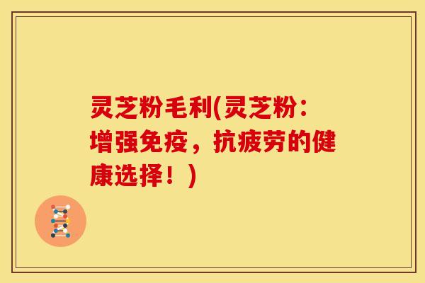灵芝粉毛利(灵芝粉:增强免疫,抗疲劳的健康选择!)