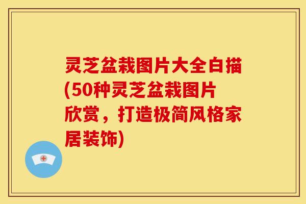 灵芝盆栽图片大全白描(50种灵芝盆栽图片欣赏,打造极简风格家居装饰)