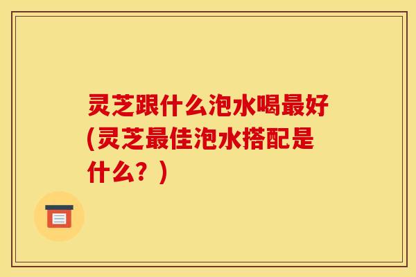 灵芝跟什么泡水喝最好(灵芝最佳泡水搭配是什么?)