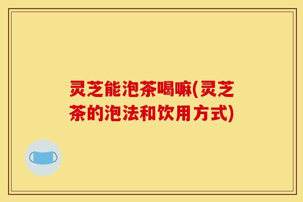 灵芝能泡茶喝嘛(灵芝茶的泡法和饮用方式)