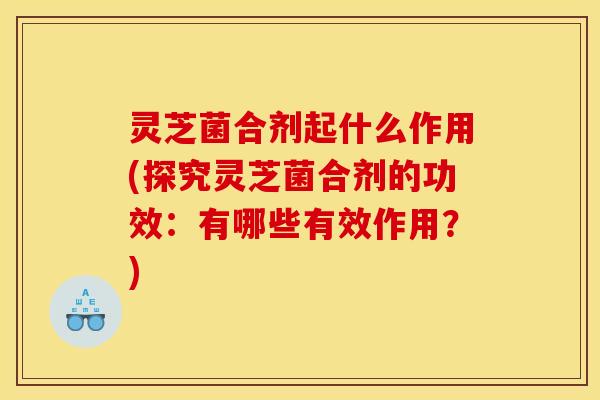 灵芝菌合剂起什么作用(探究灵芝菌合剂的功效:有哪些有效作用?)