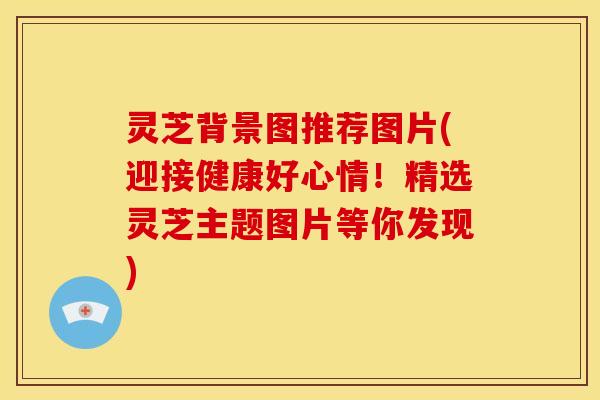 灵芝背景图推荐图片(迎接健康好心情！精选灵芝主题图片等你发现)