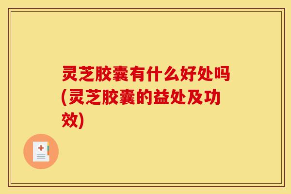 灵芝胶囊有什么好处吗(灵芝胶囊的益处及功效)