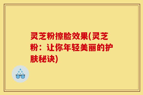 灵芝粉擦脸效果(灵芝粉：让你年轻美丽的护肤秘诀)
