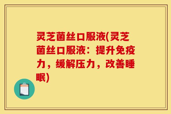 灵芝菌丝口服液(灵芝菌丝口服液：提升免疫力，缓解压力，改善睡眠)