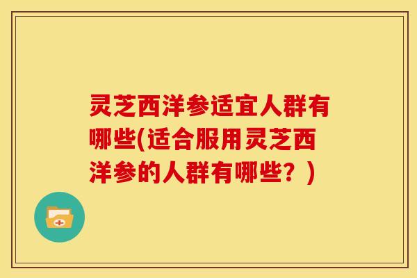灵芝西洋参适宜人群有哪些(适合服用灵芝西洋参的人群有哪些?)