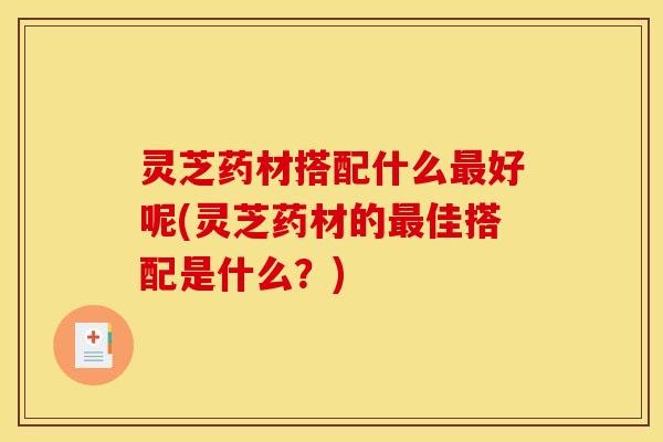 灵芝药材搭配什么最好呢(灵芝药材的最佳搭配是什么?)