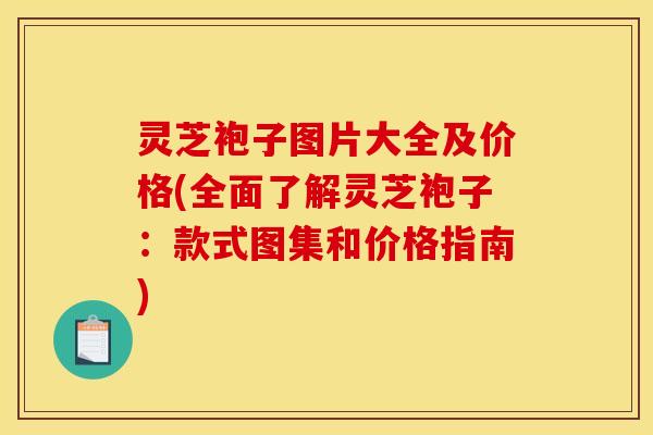 灵芝袍子图片大全及价格(全面了解灵芝袍子:款式图集和价格指南)