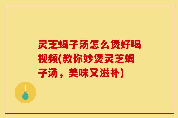 灵芝蝎子汤怎么煲好喝视频(教你妙煲灵芝蝎子汤,美味又滋补)