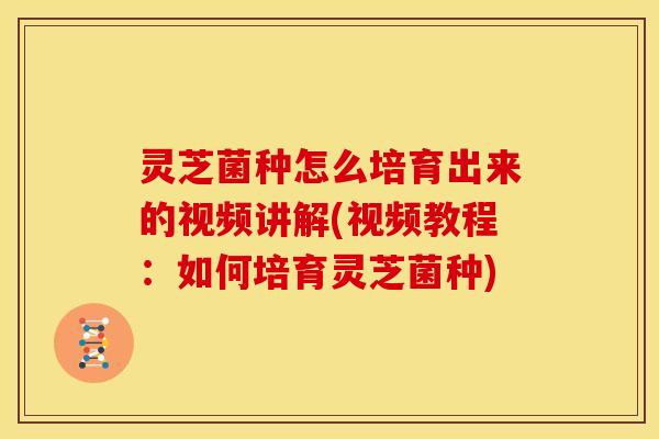 灵芝菌种怎么培育出来的视频讲解(视频教程:如何培育灵芝菌种)